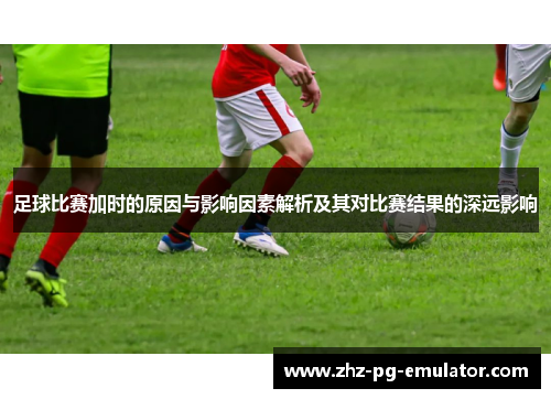 足球比赛加时的原因与影响因素解析及其对比赛结果的深远影响