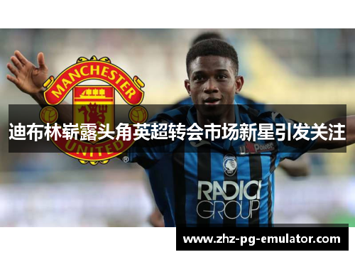 迪布林崭露头角英超转会市场新星引发关注 迪布林崭露头角英超转会市场新星引发关注