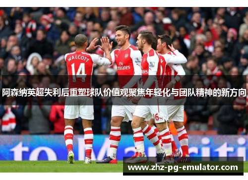 阿森纳英超失利后重塑球队价值观聚焦年轻化与团队精神的新方向 阿森纳英超失利后重塑球队价值观聚焦年轻化与团队精神的新方向