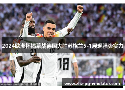 2024欧洲杯揭幕战德国大胜苏格兰5-1展现强势实力 2024欧洲杯揭幕战德国大胜苏格兰5-1展现强势实力