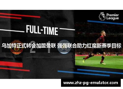 乌加特正式转会加盟曼联 强强联合助力红魔新赛季目标