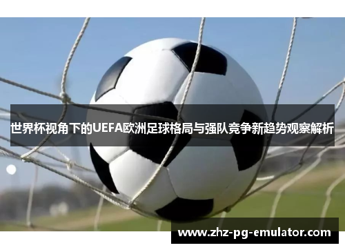 世界杯视角下的UEFA欧洲足球格局与强队竞争新趋势观察解析