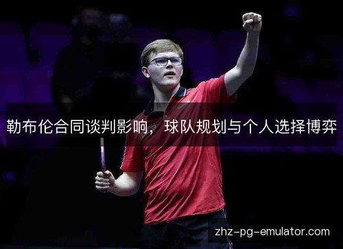 勒布伦合同谈判影响，球队规划与个人选择博弈