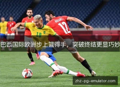 巴西国际欧洲步上篮得手，突破终结更显巧妙