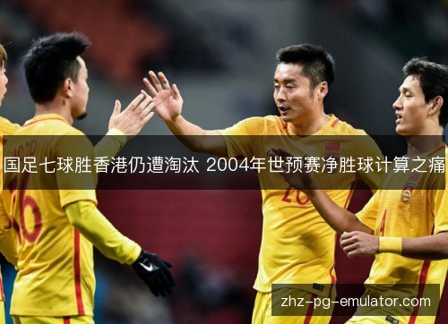 国足七球胜香港仍遭淘汰 2004年世预赛净胜球计算之痛